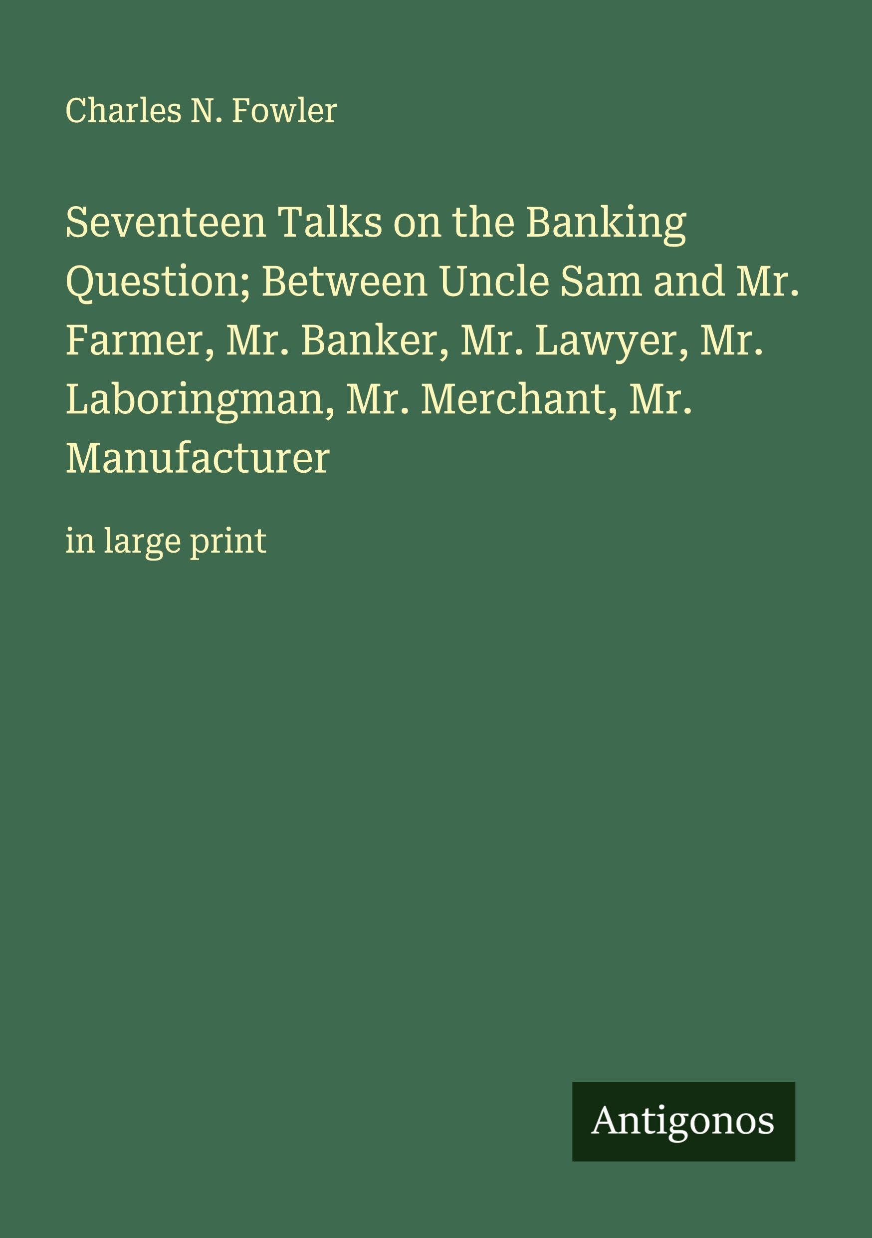 Seventeen Talks on the Banking Question; Between Uncle Sam and Mr. Farmer, Mr. Banker, Mr. Lawyer, Mr. Laboringman, Mr. Merchant, Mr. Manufacturer: in large print