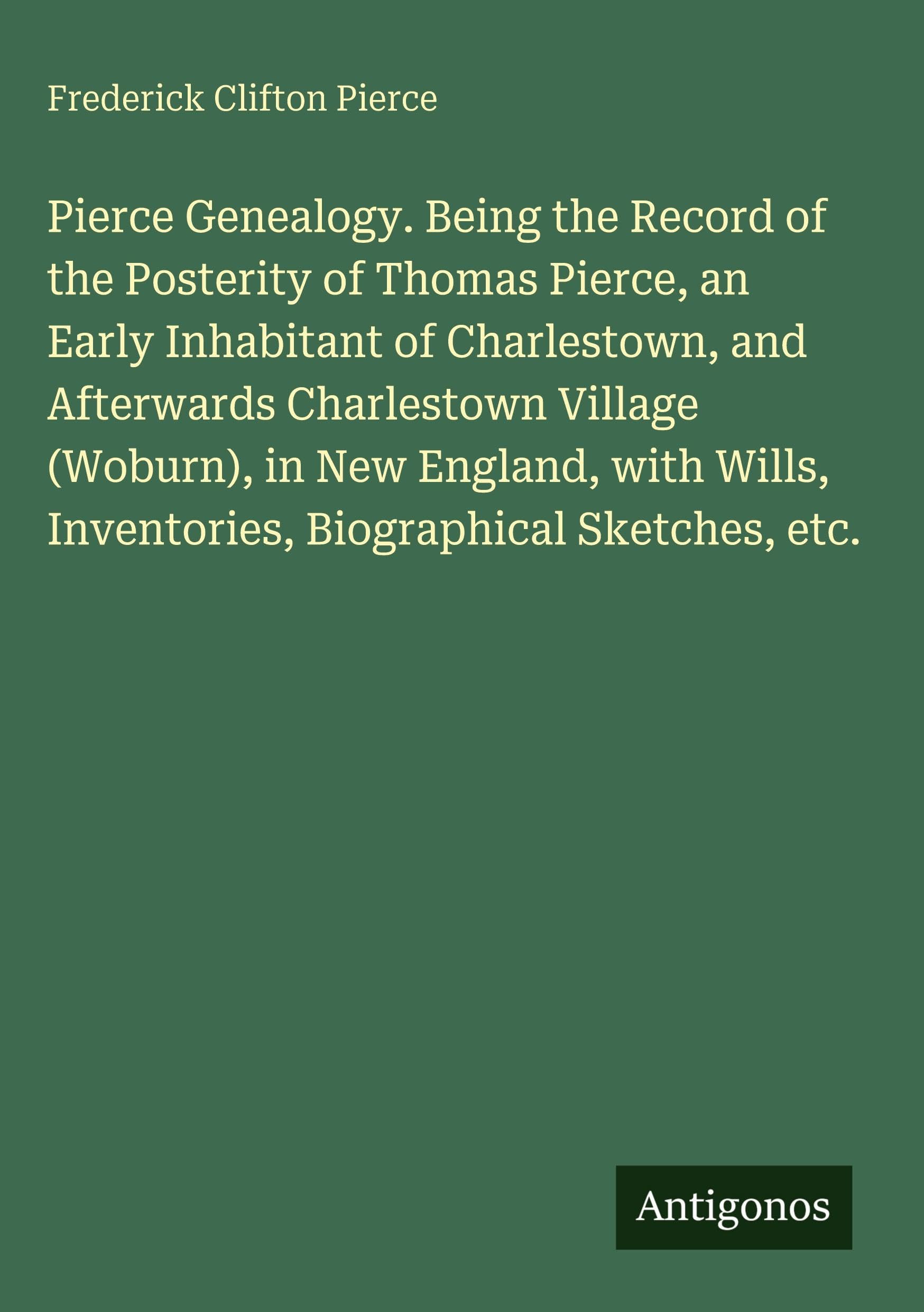 Pierce Genealogy. Being the Record of the Posterity of Thomas Pierce, an Early Inhabitant of Charlestown, and Afterwards Charlestown Village (Woburn), ... Inventories, Biographical Sketches, etc.