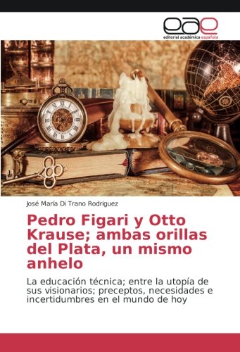 Pedro Figari y Otto Krause; ambas orillas del Plata, un mismo anhelo: La educación técnica; entre la utopía de sus visionarios; preceptos, necesidades e incertidumbres en el mundo de hoy