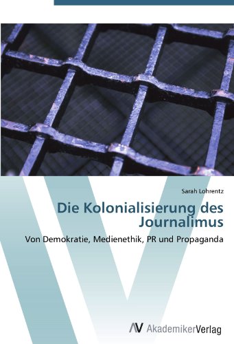 Die Kolonialisierung des Journalimus: Von Demokratie, Medienethik, PR und Propaganda