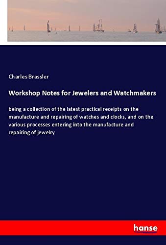 Workshop Notes for Jewelers and Watchmakers: being a collection of the latest practical receipts on the manufacture and repairing of watches and ... into the manufacture and repairing of jewelry