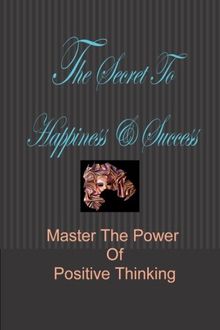 The Secret To Happiness &amp; Success: Master The Power Of Positive Thinking