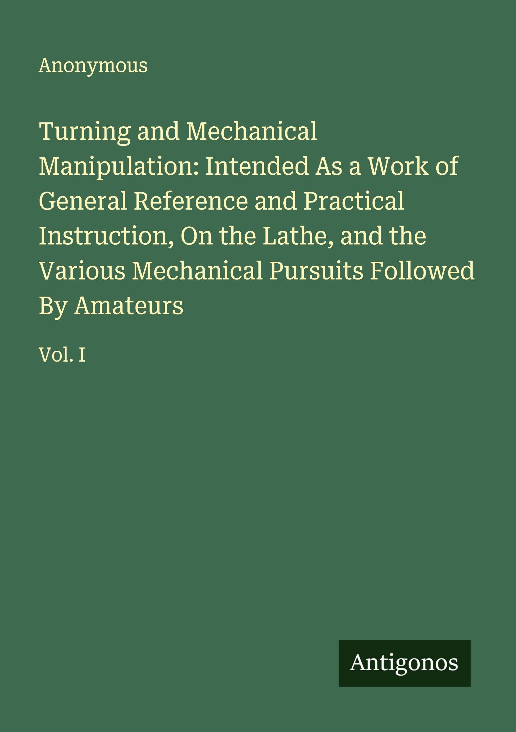 Turning and Mechanical Manipulation: Intended As a Work of General Reference and Practical Instruction, On the Lathe, and the Various Mechanical Pursuits Followed By Amateurs: Vol. I