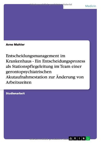Entscheidungsmanagement im Krankenhaus - Ein Entscheidungsprozess als Stationspflegeleitung im Team einer gerontopsychiatrischen Akutaufnahmestation zur Änderung von Arbeitszeiten