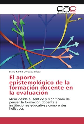 El aporte epistemológico de la formación docente en la evaluación: Mirar desde el sentido y significado de pensar la formación docente e instituciones educativas como entes holísticos