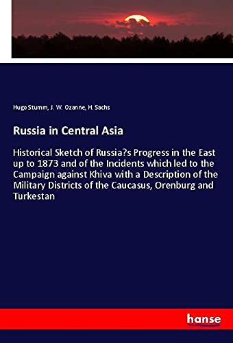 Russia in Central Asia: Historical Sketch of Russia¿s Progress in the East up to 1873 and of the Incidents which led to the Campaign against Khiva ... of the Caucasus, Orenburg and Turkestan