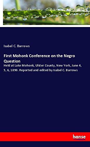 First Mohonk Conference on the Negro Question: Held at Lake Mohonk, Ulster County, New York, June 4, 5, 6, 1890. Reported and edited by Isabel C. Barrows