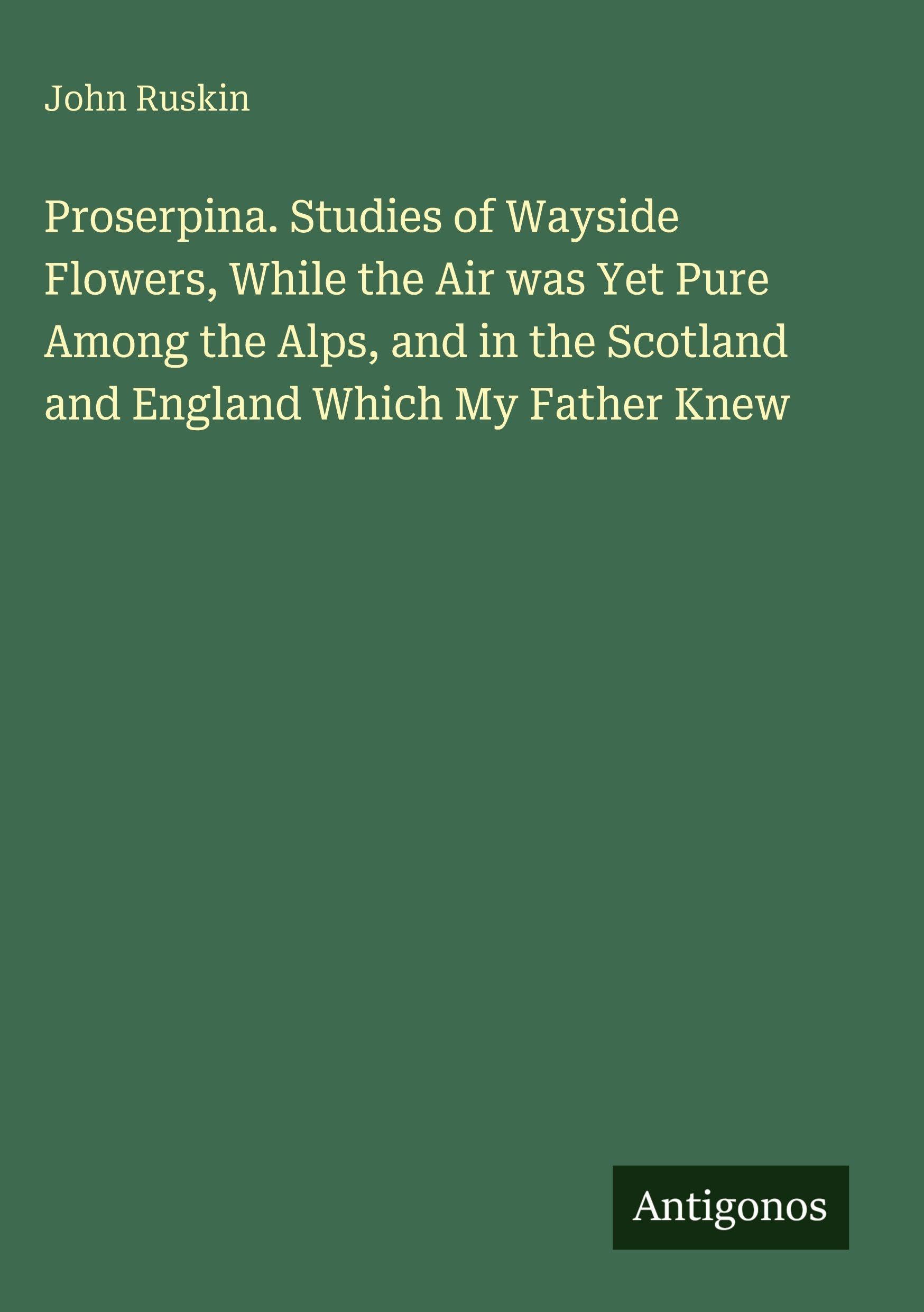 Proserpina. Studies of Wayside Flowers, While the Air was Yet Pure Among the Alps, and in the Scotland and England Which My Father Knew