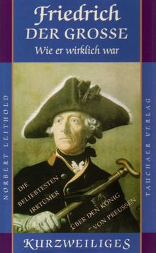 Friedrich der Grosse - wie er wirkich war: oder: Die beliebtesten Irrtümer über den König von Preußen