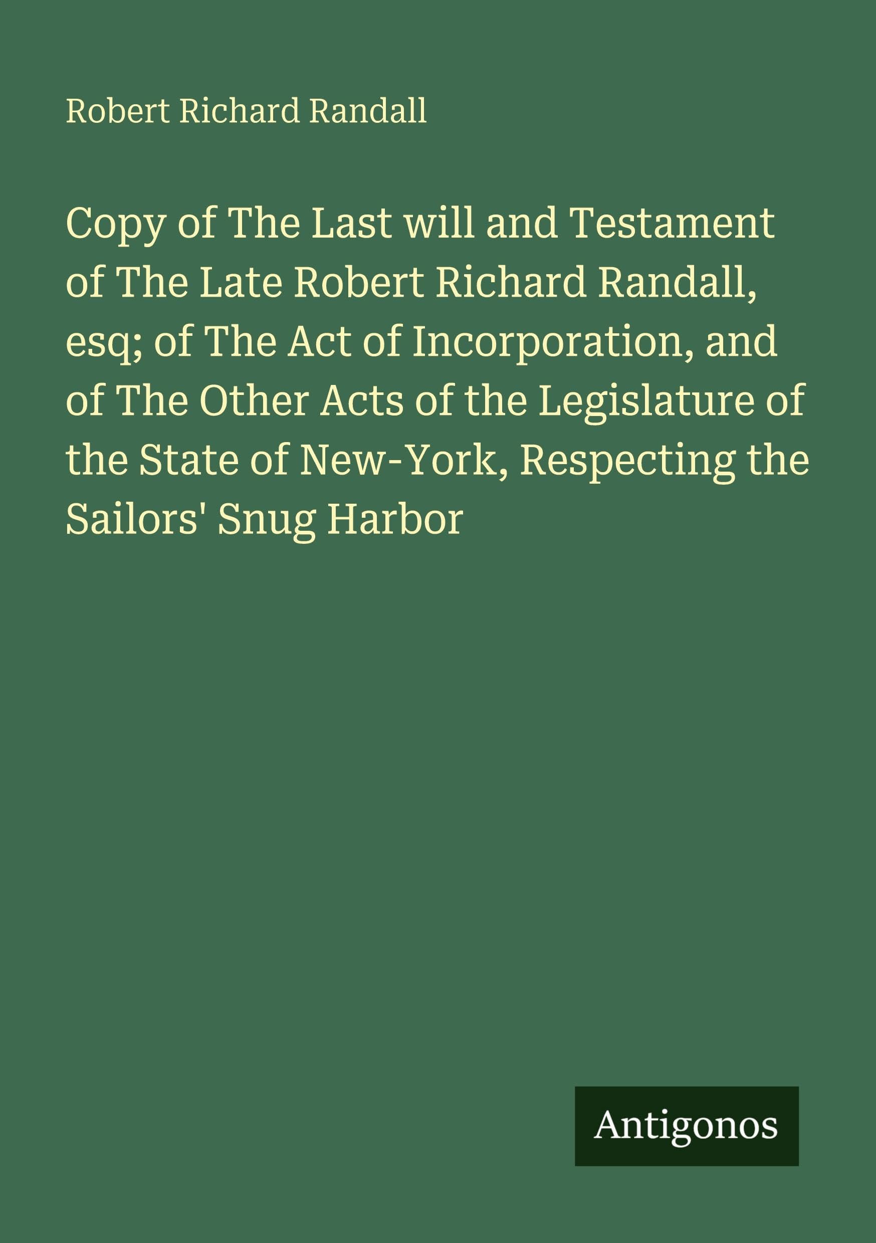 Copy of The Last will and Testament of The Late Robert Richard Randall, esq; of The Act of Incorporation, and of The Other Acts of the Legislature of ... New-York, Respecting the Sailors' Snug Harbor