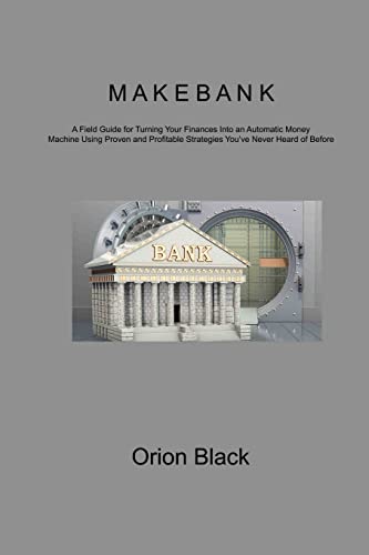 MAKE BANK: A Field Guide for Turning Your Finances Into an Automatic Money Machine Using Proven and Profitable Strategies You've Never Heard of Before