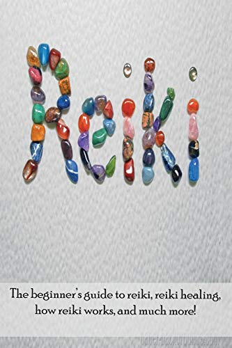 Reiki: The beginner's guide to Reiki, Reiki healing, how Reiki works, and much more!