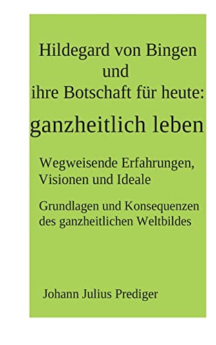 Hildegard von Bingen und ihre Botschaft für heute: ganzheitlich leben: Wegweisende Erfahrungen, Visionen und Ideale Grundlagen und Konsequenzen des ganzheitlichen Weltbildes