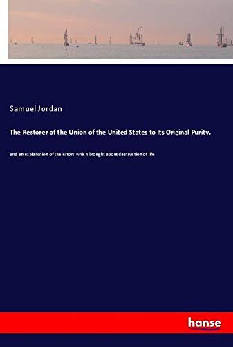 The Restorer of the Union of the United States to Its Original Purity,: and an explanation of the errors which brought about destruction of life