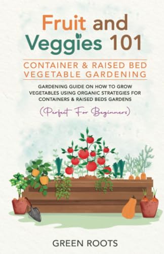 Fruit and Veggies 101 - Container & Raised Beds Vegetable Garden: Gardening Guide On How To Grow Vegetables Using Organic Strategies For Containers & Raised Beds Gardens