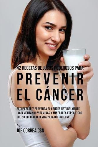 42 Recetas de Jugos Poderosos Para Prevenir el Cáncer: Recupérese y Prevenga el Cáncer Naturalmente Incrementando Vitaminas y Minerales Específicos Que su Cuerpo Necesita Para Defenderse