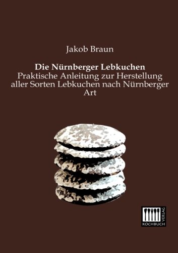 Jakob Braun Die Nuernberger Lebkuchen, Praktische Anleitung Zur Herstellung Aller Sorten Lebkuchen Nach Nuernberger Art