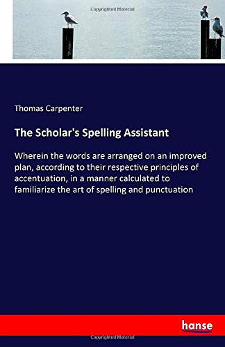 The Scholar's Spelling Assistant: Wherein the words are arranged on an improved plan, according to their respective principles of accentuation, in a ... the art of spelling and punctuation