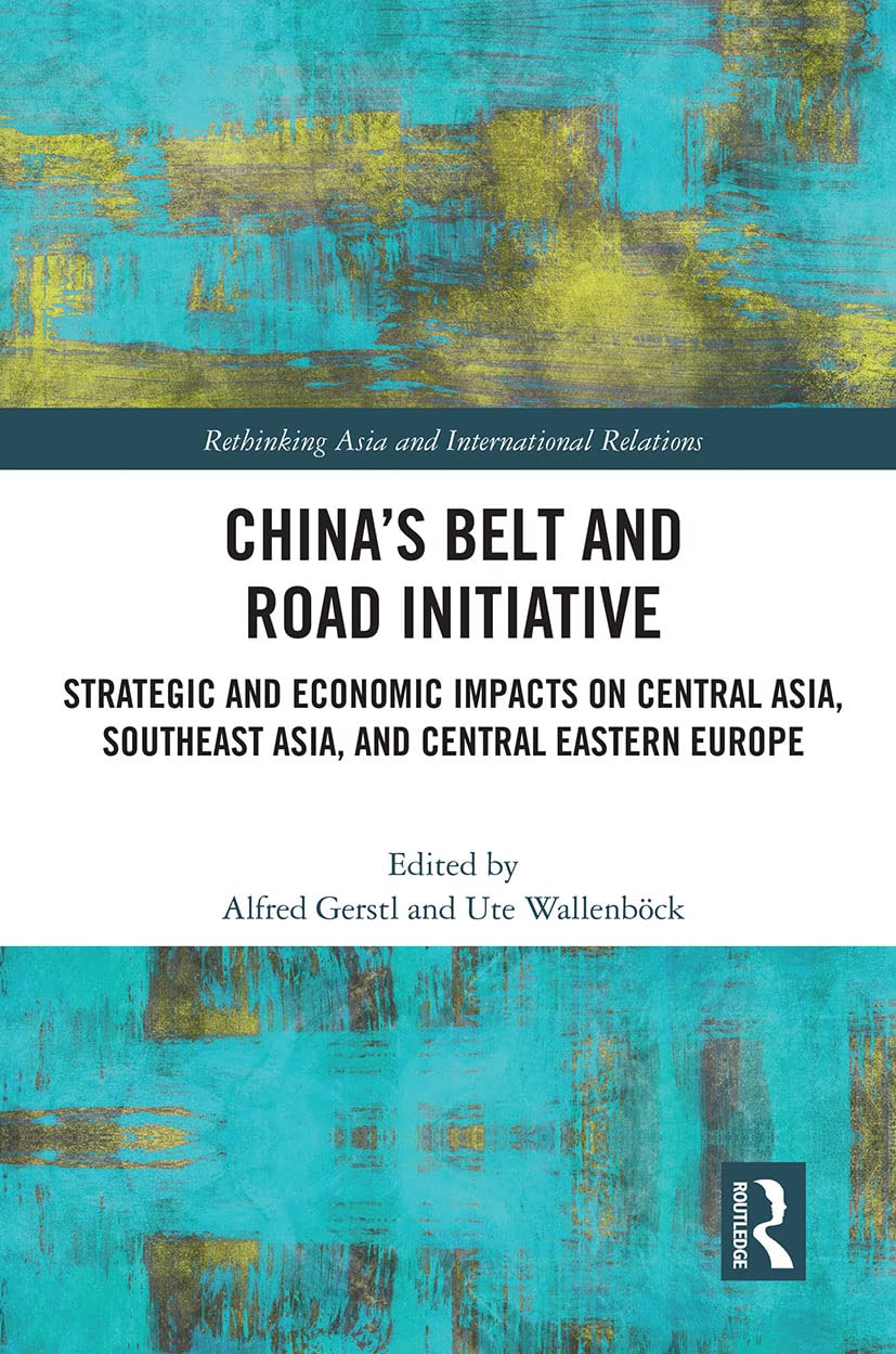 China’s Belt and Road Initiative: Strategic and Economic Impacts on Central Asia, Southeast Asia, and Central Eastern Europe (Rethinking Asia and International Relations)