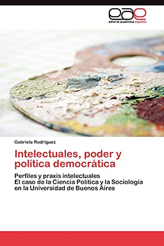 Intelectuales, poder y política democrática: Perfiles y praxis intelectuales El caso de la Ciencia Política y la Sociología en la Universidad de Buenos Aires