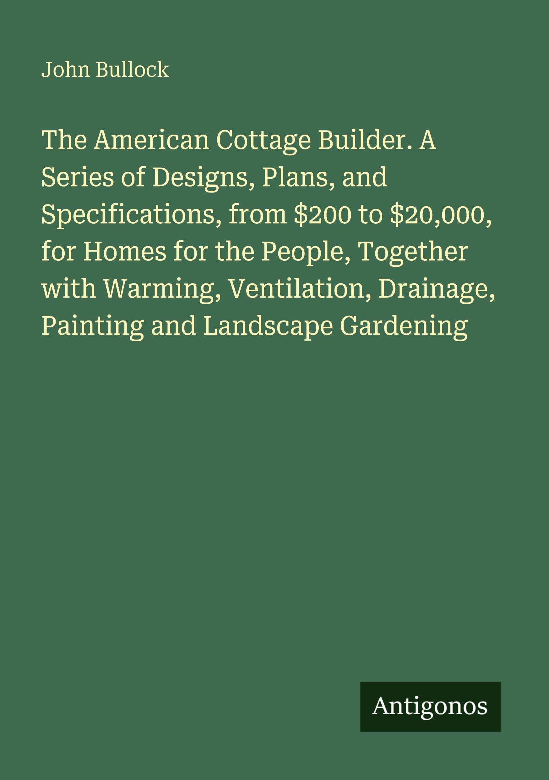 The American Cottage Builder. A Series of Designs, Plans, and Specifications, from $200 to $20,000, for Homes for the People, Together with Warming, ... Drainage, Painting and Landscape Gardening