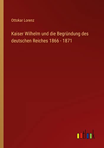 Kaiser Wilhelm und die Begründung des deutschen Reiches 1866 - 1871