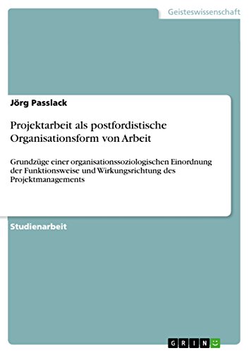 Projektarbeit als postfordistische Organisationsform von Arbeit: Grundzüge einer organisationssoziologischen Einordnung der Funktionsweise und Wirkungsrichtung des Projektmanagements