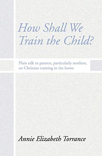 How Shall We Train the Child?: Plain Talk to Parents, Particularly Mothers, On Christian Training In the Home