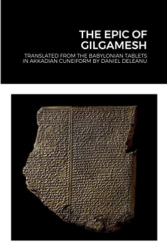 THE EPIC OF GILGAMESH: Translated by Daniel Deleanu from the Babylonian tablets in Akkadian cuneiform, with additions from the Sumerian, Hittite and Hurrian versions