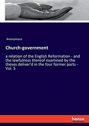 Church-government: a relation of the English Reformation - and the lawfulness thereof examined by the theses deliver'd in the four former parts - Vol. 5