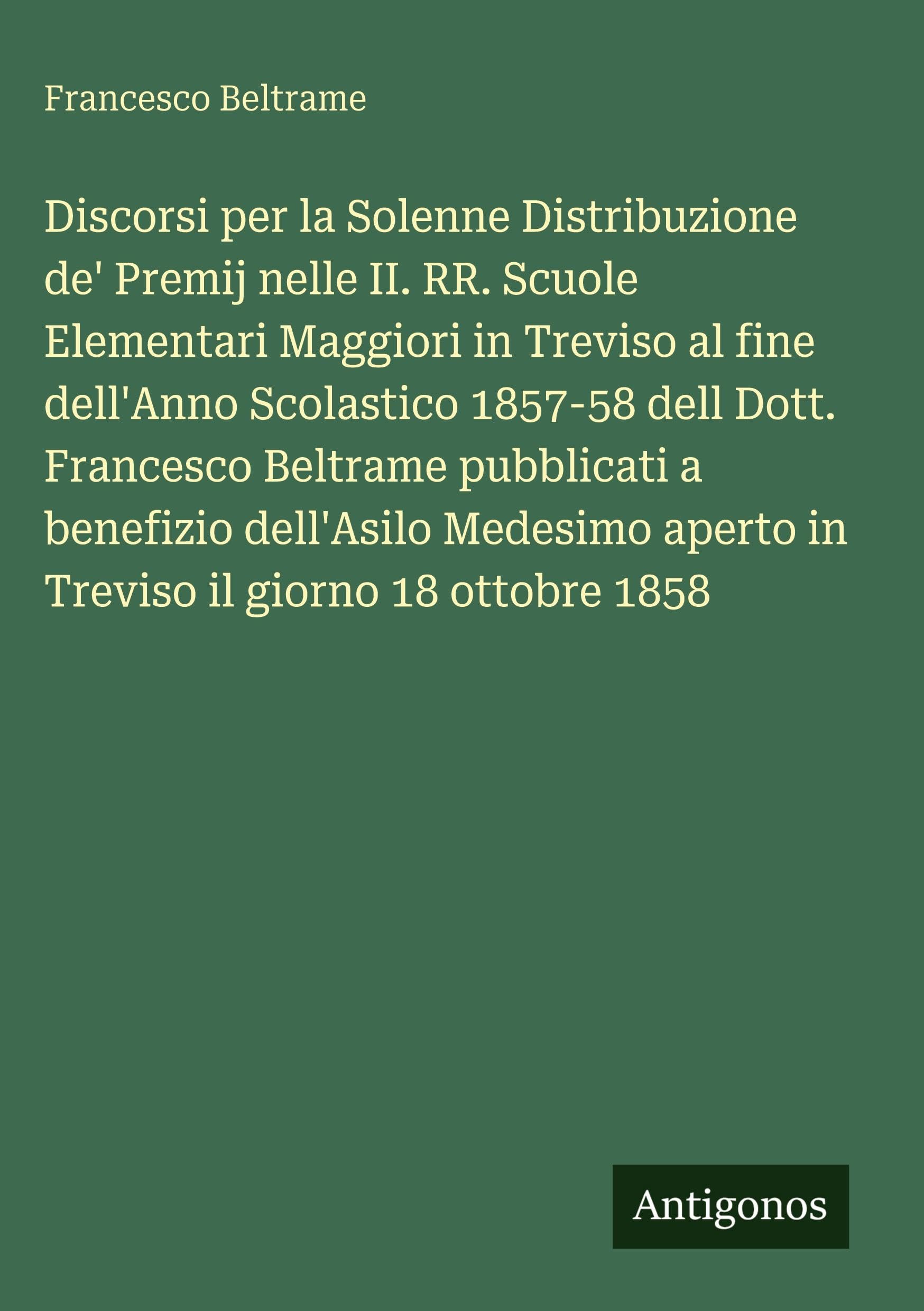 Discorsi per la Solenne Distribuzione de' Premij nelle II. RR. Scuole Elementari Maggiori in Treviso al fine dell'Anno Scolastico 1857-58 dell Dott. ... aperto in Treviso il giorno 18 ottobre 1858