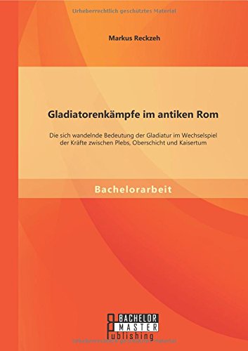 Gladiatorenkämpfe im antiken Rom: Die sich wandelnde Bedeutung der Gladiatur im Wechselspiel der Kräfte zwischen Plebs, Oberschicht und Kaisertum