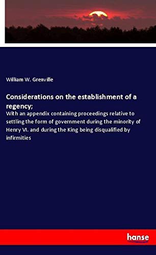 Considerations on the establishment of a regency;: With an appendix containing proceedings relative to settling the form of government during the ... the King being disqualified by infirmities
