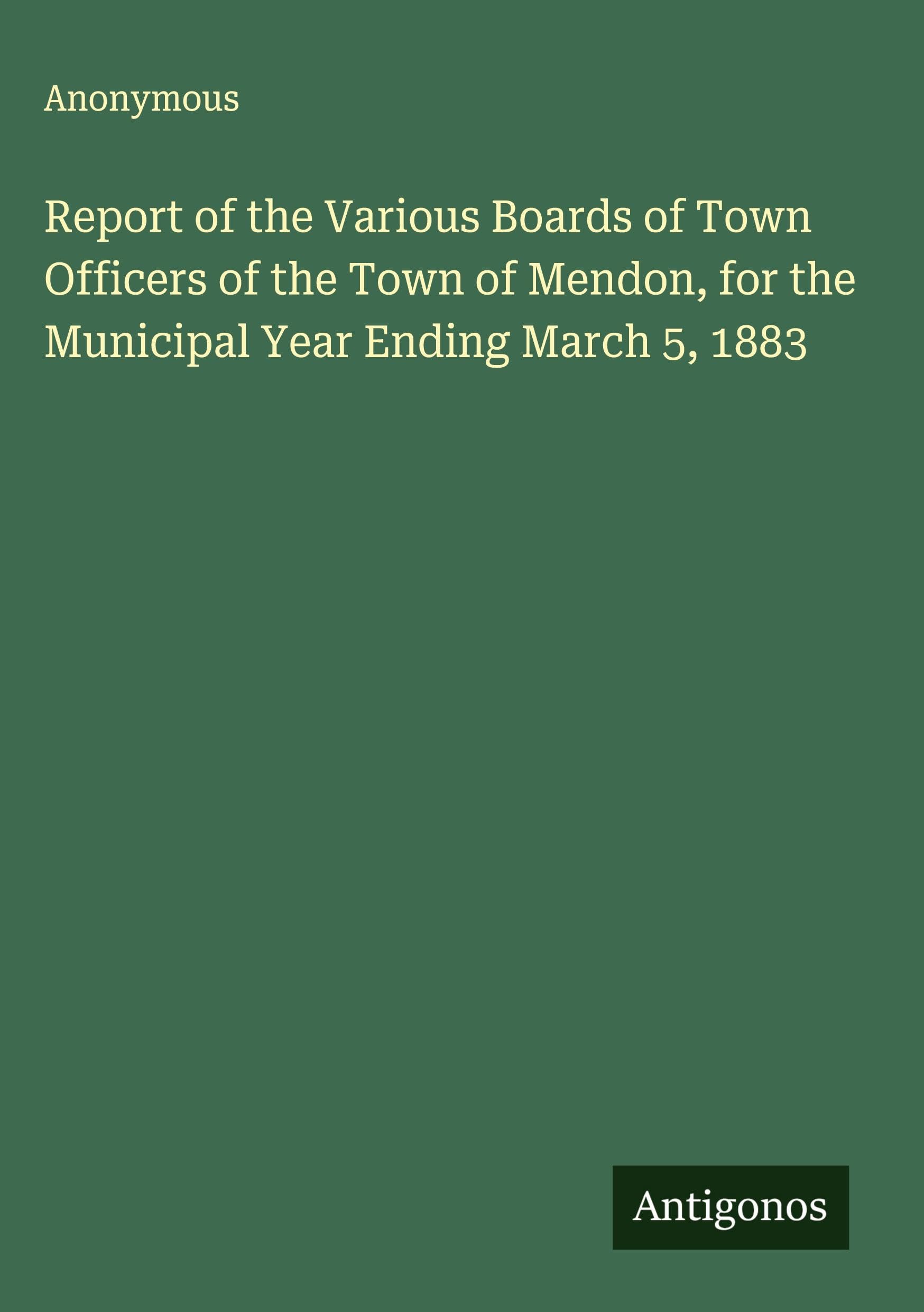 Report of the Various Boards of Town Officers of the Town of Mendon, for the Municipal Year Ending March 5, 1883