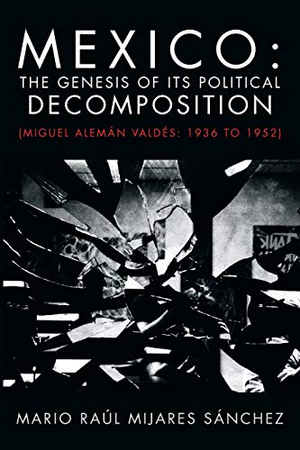 Mexico: The Genesis of its Political Decomposition: (Miguel Alemán Valdés: 1936 to 1952): The Genesis of Its Political Decomposition: (Miguel Aleman Valdes: 1936 to 1952)