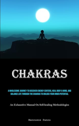 Chakras: A Wholesome Journey To Discover Energy Centers, Heal Body & Mind, And Balance Life Through The Chakras To Unlock Your Inner Potential (An Exhaustive Manual On Self-healing Methodologies)