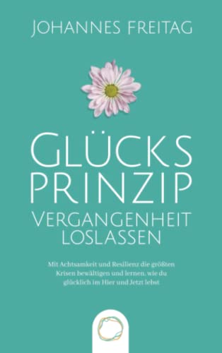 Glücksprinzip - Vergangenheit loslassen: Mit Achtsamkeit und Resilienz die größten Krisen bewältigen und lernen, wie du glücklich im Hier und Jetzt lebst