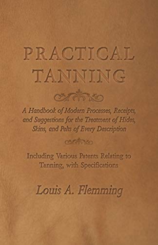 Practical Tanning: A Handbook of Modern Processes, Receipts, and Suggestions for the Treatment of Hides, Skins, and Pelts of Every Description - ... Relating to Tanning, with Specifications