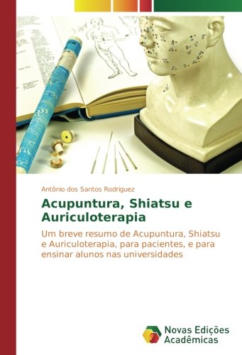 Acupuntura, Shiatsu e Auriculoterapia: Um breve resumo de Acupuntura, Shiatsu e Auriculoterapia, para pacientes, e para ensinar alunos nas universidades