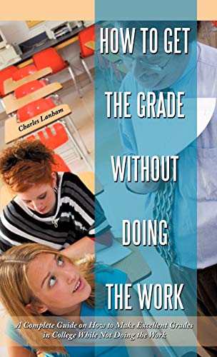 How to Get the Grade Without Doing the Work: A Complete Guide on How to Make Excellent Grades in College While Not Doing the Work