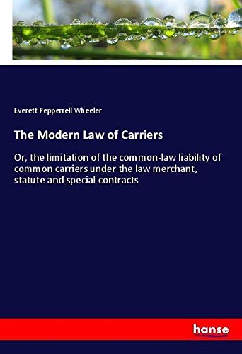 The Modern Law of Carriers: Or, the limitation of the common-law liability of common carriers under the law merchant, statute and special contracts