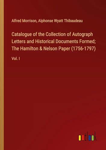 Catalogue of the Collection of Autograph Letters and Historical Documents Formed; The Hamilton & Nelson Paper (1756-1797): Vol. I