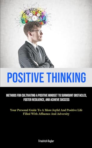 Positive Thinking: Methods For Cultivating A Positive Mindset To Surmount Obstacles, Foster Resilience, And Achieve Success (Your Personal Guide To A ... Life Filled With Affluence And Adversity)