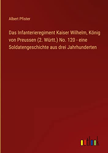 Das Infanterieregiment Kaiser Wilhelm, König von Preussen (2. Württ.) No. 120 - eine Soldatengeschichte aus drei Jahrhunderten