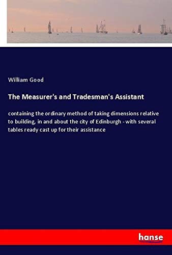 The Measurer's and Tradesman's Assistant: containing the ordinary method of taking dimensions relative to building, in and about the city of Edinburgh ... tables ready cast up for their assistance