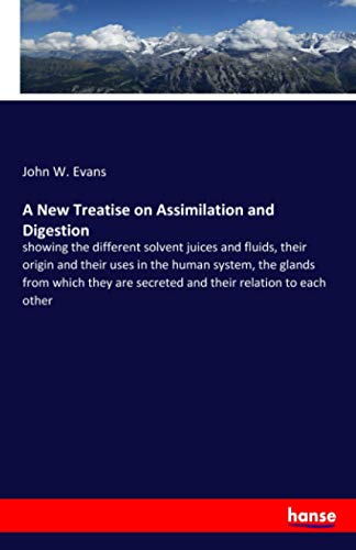 A New Treatise on Assimilation and Digestion: showing the different solvent juices and fluids, their origin and their uses in the human system, the ... are secreted and their relation to each other