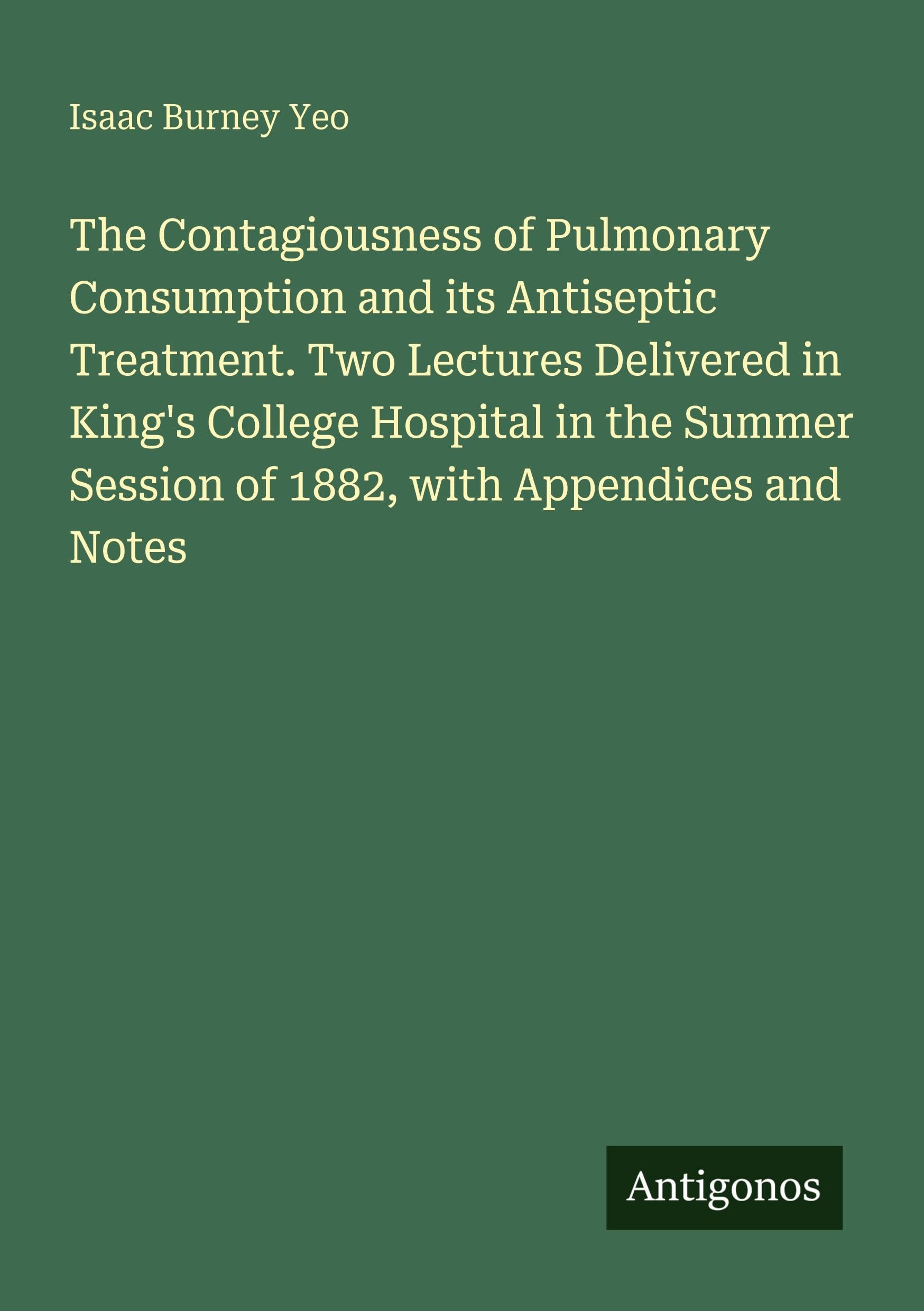 The Contagiousness of Pulmonary Consumption and its Antiseptic Treatment. Two Lectures Delivered in King's College Hospital in the Summer Session of 1882, with Appendices and Notes