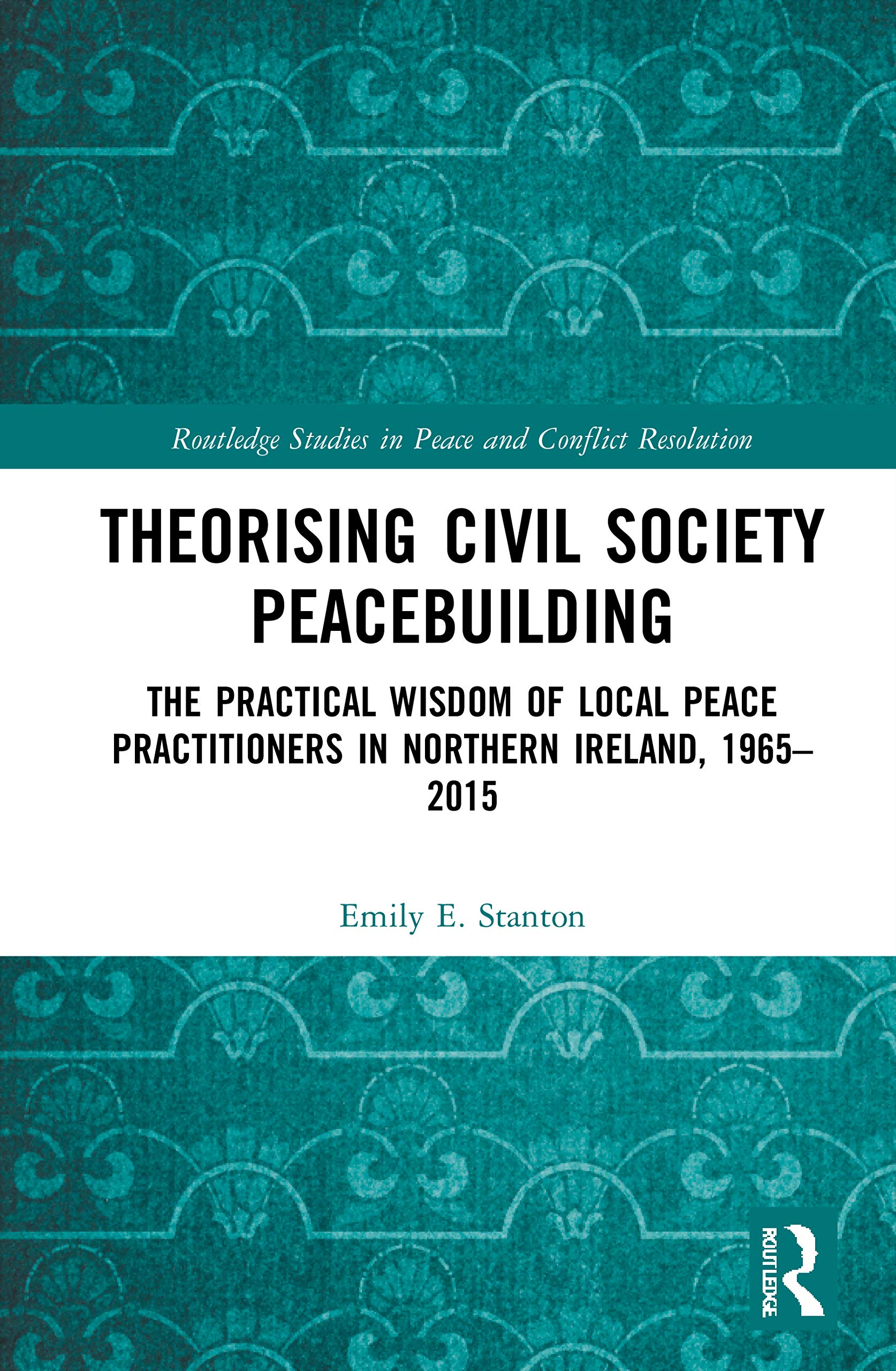 Theorising Civil Society Peacebuilding: The Practical Wisdom of Local Peace Practitioners in Northern Ireland, 1965-2015 (Routledge Studies in Peace and Conflict Resolution)
