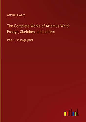 The Complete Works of Artemus Ward; Essays, Sketches, and Letters: Part 1 - in large print