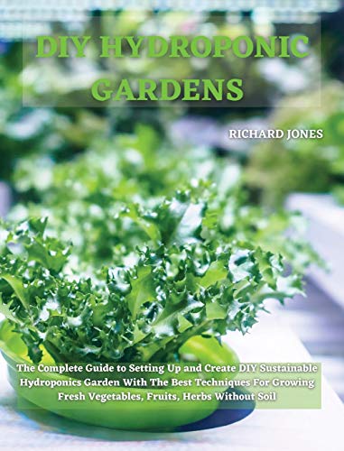 DIY HYDROPONIC GARDENS: The Complete Guide to Setting Up and Create DIY Sustainable Hydroponics Garden With The Best Techniques For Growing Fresh Vegetables, Fruits, Herbs Without Soil